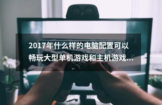 2017年什么样的电脑配置可以畅玩大型单机游戏和主机游戏，预算7000左右-第1张-游戏资讯-龙启科技