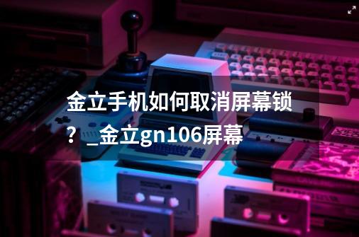 金立手机如何取消屏幕锁？_金立gn106屏幕-第1张-游戏资讯-龙启科技