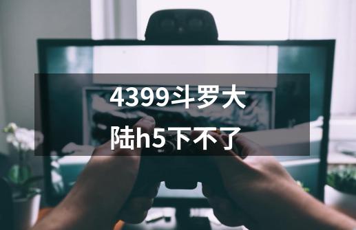 4399斗罗大陆h5下不了-第1张-游戏资讯-龙启科技