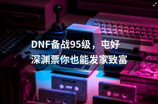 DNF备战95级，屯好深渊票你也能发家致富-第1张-游戏资讯-龙启科技