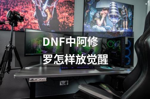 DNF中阿修罗怎样放觉醒-第1张-游戏资讯-龙启科技