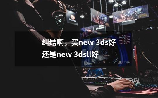 纠结啊，买new 3ds好还是new 3dsll好-第1张-游戏资讯-龙启科技