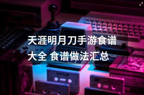 天涯明月刀手游食谱大全 食谱做法汇总-第1张-游戏资讯-龙启科技