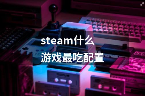 steam什么游戏最吃配置-第1张-游戏资讯-龙启科技