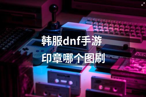 韩服dnf手游印章哪个图刷-第1张-游戏资讯-龙启科技