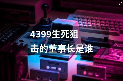 4399生死狙击的董事长是谁-第1张-游戏资讯-龙启科技