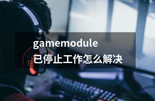 gamemodule已停止工作怎么解决-第1张-游戏资讯-龙启科技