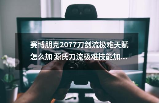 赛博朋克2077刀剑流极难天赋怎么加 源氏刀流极难技能加点技巧-第1张-游戏资讯-龙启科技