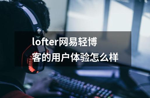 lofter网易轻博客的用户体验怎么样-第1张-游戏资讯-龙启科技