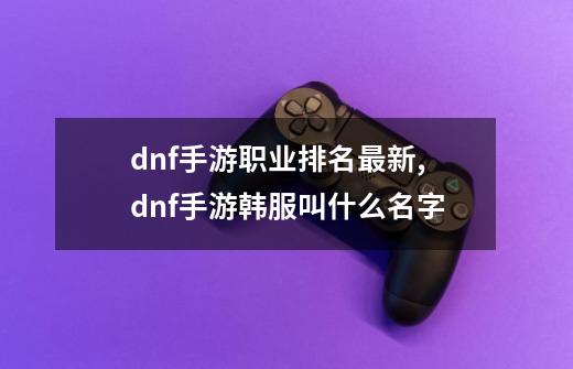 dnf手游职业排名最新,dnf手游韩服叫什么名字-第1张-游戏资讯-龙启科技