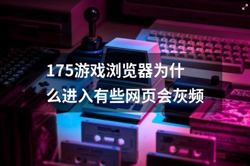 175游戏浏览器为什么进入有些网页会灰频-第1张-游戏资讯-龙启科技