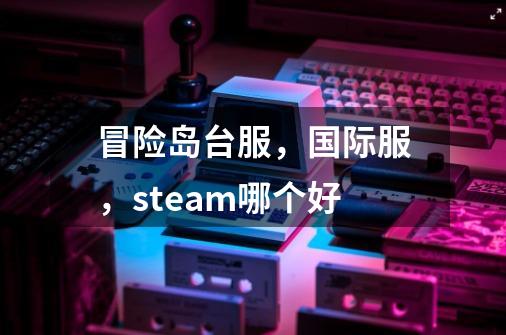 冒险岛台服，国际服，steam哪个好-第1张-游戏资讯-龙启科技