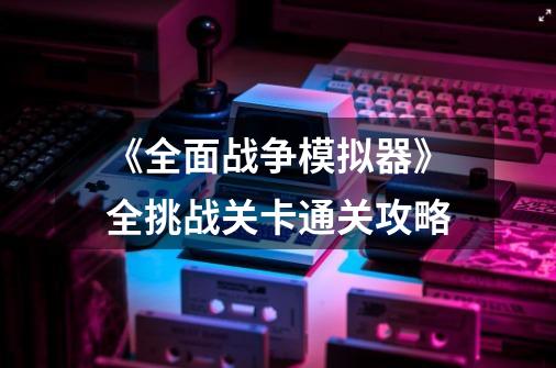 《全面战争模拟器》全挑战关卡通关攻略-第1张-游戏资讯-龙启科技