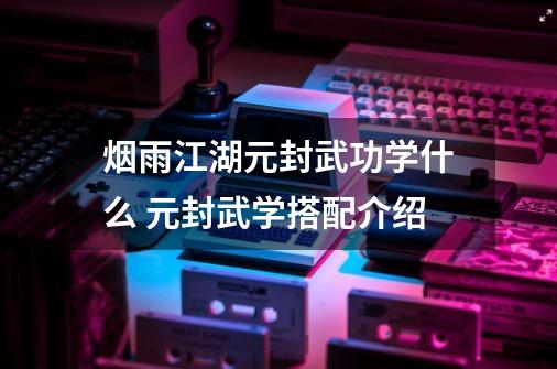 烟雨江湖元封武功学什么 元封武学搭配介绍-第1张-游戏资讯-龙启科技