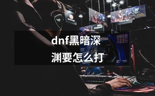 dnf黑暗深渊要怎么打-第1张-游戏资讯-龙启科技