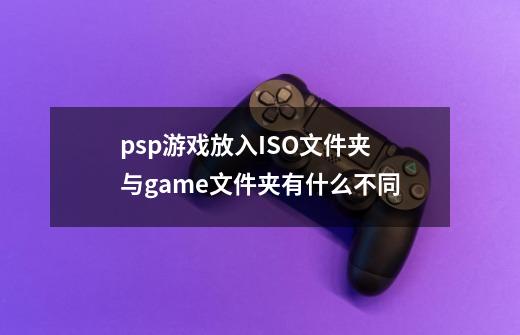 psp游戏放入ISO文件夹与game文件夹有什么不同-第1张-游戏资讯-龙启科技