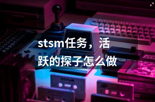 stsm任务，活跃的探子怎么做-第1张-游戏资讯-龙启科技