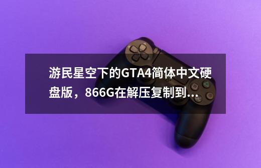 游民星空下的GTA4简体中文硬盘版，8.66G在解压复制到地图时总跳错，下了十多个小时，跪求高手解答！-第1张-游戏资讯-龙启科技