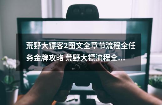 荒野大镖客2图文全章节流程全任务金牌攻略 荒野大镖流程全任务金牌攻略是什么-第1张-游戏资讯-龙启科技