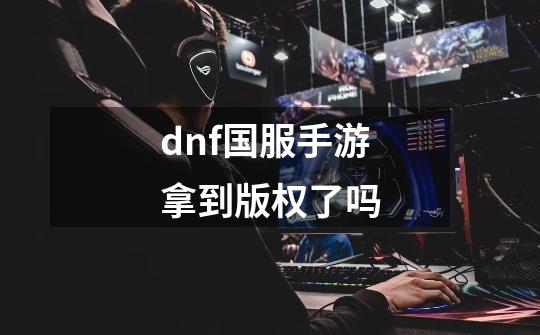 dnf国服手游拿到版权了吗-第1张-游戏资讯-龙启科技