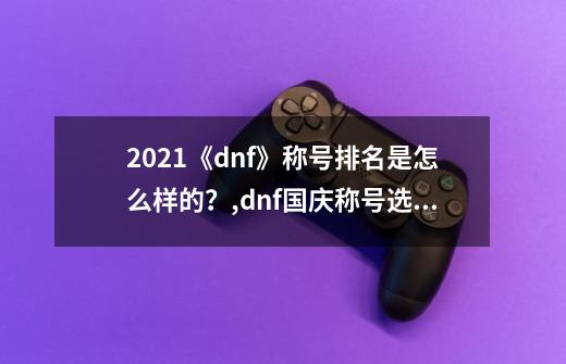 2021《dnf》称号排名是怎么样的？,dnf国庆称号选择-第1张-游戏资讯-龙启科技