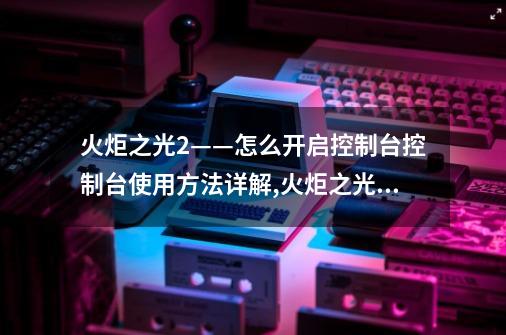 火炬之光2——怎么开启控制台控制台使用方法详解,火炬之光2控制台命令怎么用-第1张-游戏资讯-龙启科技