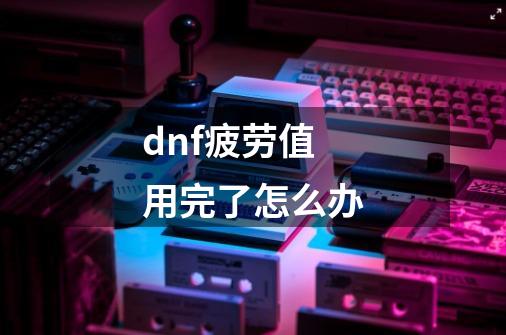 dnf疲劳值用完了怎么办-第1张-游戏资讯-龙启科技