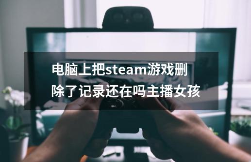 电脑上把steam游戏删除了记录还在吗主播女孩-第1张-游戏资讯-龙启科技