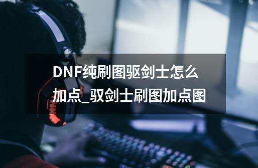 DNF纯刷图驱剑士怎么加点_驭剑士刷图加点图-第1张-游戏资讯-龙启科技