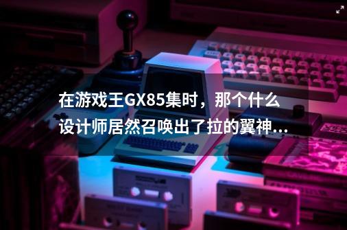 在游戏王GX85集时，那个什么设计师居然召唤出了拉的翼神龙，这怎么可能-第1张-游戏资讯-龙启科技