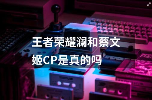 王者荣耀澜和蔡文姬CP是真的吗-第1张-游戏资讯-龙启科技