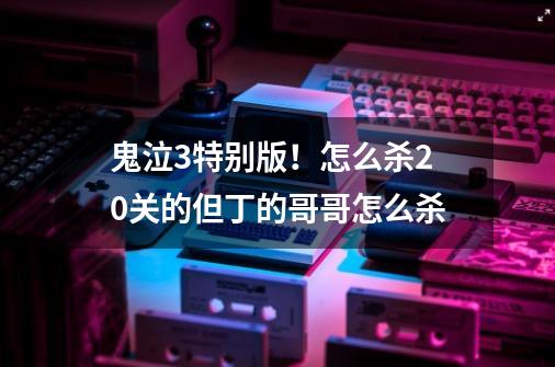 鬼泣3特别版！怎么杀20关的但丁的哥哥怎么杀-第1张-游戏资讯-龙启科技