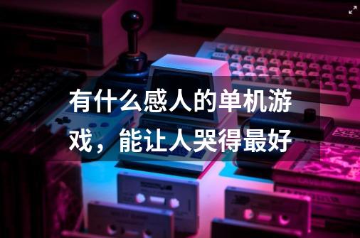 有什么感人的单机游戏，能让人哭得最好-第1张-游戏资讯-龙启科技