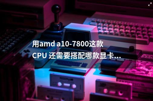 用amd a10-7800这款CPU 还需要搭配哪款显卡能玩魔兽世界 要性价比最高的显卡 谢谢各位大神-第1张-游戏资讯-龙启科技