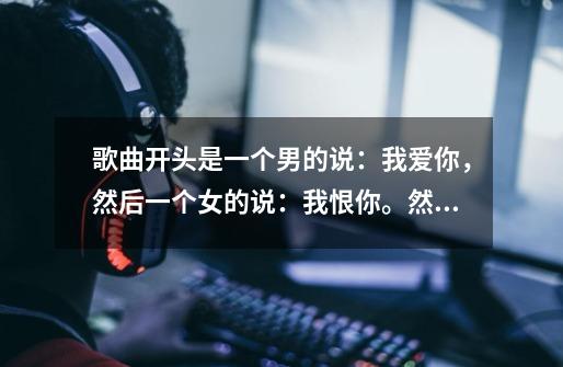 歌曲开头是一个男的说：我爱你，然后一个女的说：我恨你。然后开始唱歌。。好像是网络歌曲。。曲调很熟。-第1张-游戏资讯-龙启科技