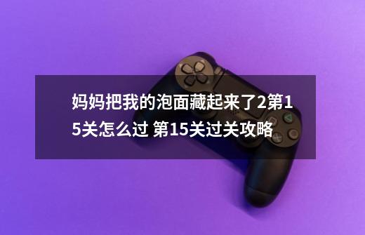 妈妈把我的泡面藏起来了2第15关怎么过 第15关过关攻略-第1张-游戏资讯-龙启科技