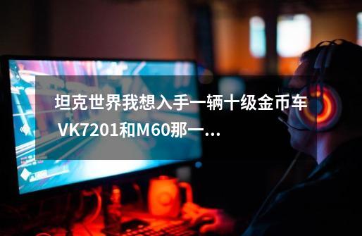 坦克世界我想入手一辆十级金币车 VK7201和M60那一辆综合性能好一些-第1张-游戏资讯-龙启科技