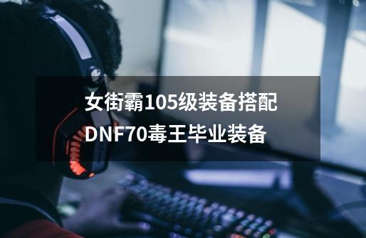 女街霸105级装备搭配 DNF70毒王毕业装备-第1张-游戏资讯-龙启科技