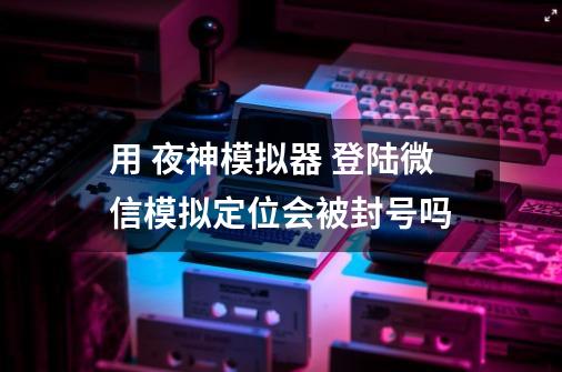 用 夜神模拟器 登陆微信模拟定位会被封号吗-第1张-游戏资讯-龙启科技