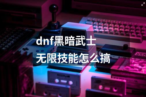 dnf黑暗武士无限技能怎么搞-第1张-游戏资讯-龙启科技