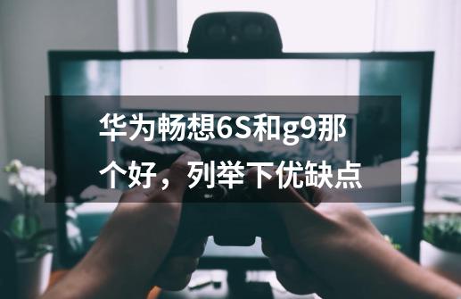 华为畅想6S和g9那个好，列举下优缺点-第1张-游戏资讯-龙启科技