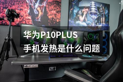 华为P10PLUS手机发热是什么问题-第1张-游戏资讯-龙启科技