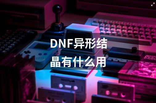 DNF异形结晶有什么用-第1张-游戏资讯-龙启科技