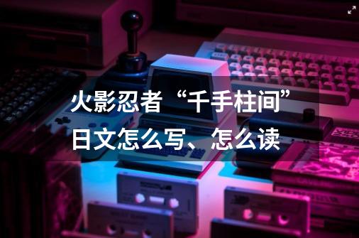 火影忍者“千手柱间”日文怎么写、怎么读-第1张-游戏资讯-龙启科技