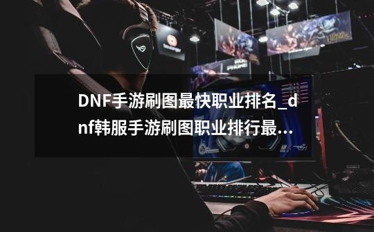 DNF手游刷图最快职业排名_dnf韩服手游刷图职业排行最新-第1张-游戏资讯-龙启科技