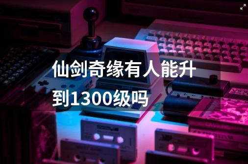 仙剑奇缘有人能升到1300级吗-第1张-游戏资讯-龙启科技