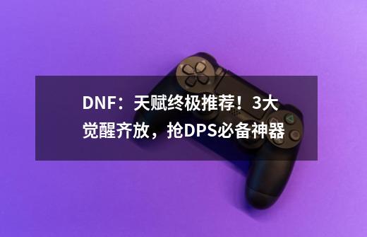 DNF：天赋终极推荐！3大觉醒齐放，抢DPS必备神器-第1张-游戏资讯-龙启科技