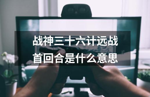 战神三十六计远战首回合是什么意思-第1张-游戏资讯-龙启科技