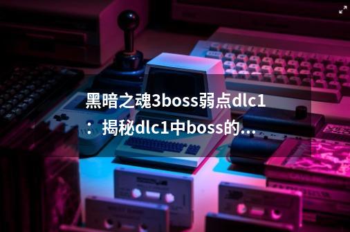 黑暗之魂3boss弱点dlc1：揭秘dlc1中boss的弱点-第1张-游戏资讯-龙启科技