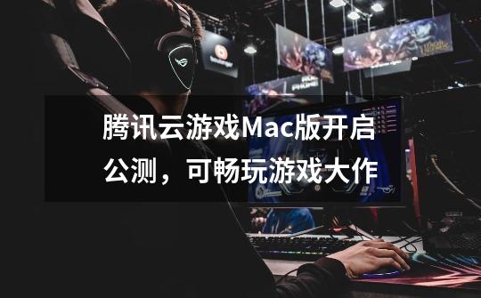 腾讯云游戏Mac版开启公测，可畅玩游戏大作-第1张-游戏资讯-龙启科技